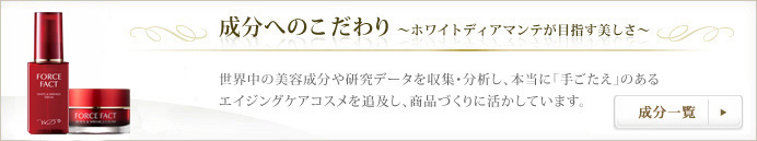成分へのこだわり ～ホワイトディアマンテが目指す美しさ～ 世界中の美容成分や研究データを収集・分析し、本当に「手ごたえ」のあるエイジングケアコスメを追求し、商品づくりに活かしています。