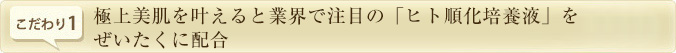こだわり1.　極上美肌を叶えると業界で注目の「ヒト順化培養液」をぜいたくに配合