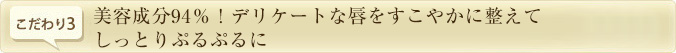 こだわり3.　美容成分94％！デリケートな唇をすこやかに整えてしっとりぷるぷるに