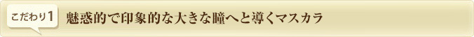 こだわり1.　魅惑的で印象的な大きな瞳へと導くマスカラ
