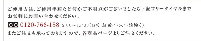 ご使用方法、ご使用手順など何かご不明な点がございましたら下記フリーダイヤルまでお気軽にお問い合わせください。0120-766-158 [平日]9：00～18:00 またご注文を承っておりますので、各商品ページよりご注文ください。